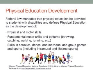 Physical Education Development 
Federal law mandates that physical education be provided 
to students with disabilities and defines Physical Education 
as the development of: 
• Physical and motor skills 
• Fundamental motor skills and patterns (throwing, 
catching, walking, running, etc.) 
• Skills in aquatics, dance, and individual and group games 
and sports (including intramural and lifetime sports) 
Adapted Physical Education National Standards. (2014). What is Adapted Physical Education. 
Retrieved from http://www.apens.org/whatisape.html 
 