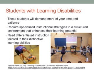 Students with Learning Disabilities 
• These students will demand more of your time and 
patience 
• Require specialized instructional strategies in a structured 
environment that enhances their learning potential 
• Need differentiated instruction 
tailored to their distinctive 
learning abilities 
TeacherVision. (2014). Teaching Students with Disabilities. Retrieved from 
https://www.teachervision.com/special-education/new-teacher/48460.html?page=1&detoured=1 
 