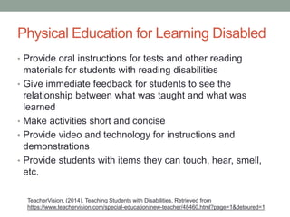 Physical Education for Learning Disabled 
• Provide oral instructions for tests and other reading 
materials for students with reading disabilities 
• Give immediate feedback for students to see the 
relationship between what was taught and what was 
learned 
• Make activities short and concise 
• Provide video and technology for instructions and 
demonstrations 
• Provide students with items they can touch, hear, smell, 
etc. 
TeacherVision. (2014). Teaching Students with Disabilities. Retrieved from 
https://www.teachervision.com/special-education/new-teacher/48460.html?page=1&detoured=1 
 