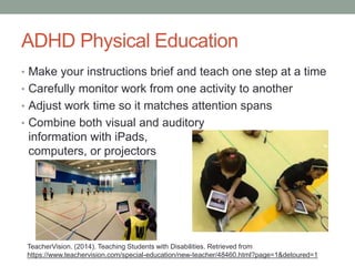 ADHD Physical Education 
• Make your instructions brief and teach one step at a time 
• Carefully monitor work from one activity to another 
• Adjust work time so it matches attention spans 
• Combine both visual and auditory 
information with iPads, 
computers, or projectors 
TeacherVision. (2014). Teaching Students with Disabilities. Retrieved from 
https://www.teachervision.com/special-education/new-teacher/48460.html?page=1&detoured=1 
 