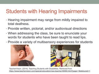 Students with Hearing Impairments 
• Hearing impairment may range from mildly impaired to 
total deafness. 
• Provide written, pictorial, and/or audiovisual directions 
• When addressing the class, be sure to enunciate your 
words for students who have been taught to read lips. 
• Provide a variety of multisensory experiences for students 
TeacherVision. (2014). Teaching Students with Disabilities. Retrieved from 
https://www.teachervision.com/special-education/new-teacher/48460.html?page=1&detoured=1 
 