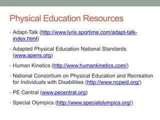Physical Education Resources 
• Adapt-Talk (http://www.lyris.sportime.com/adapt-talk-index. 
html) 
• Adapted Physical Education National Standards 
(www.apens.org) 
• Human Kinetics (http://www.humankinetics.com/) 
• National Consortium on Physical Education and Recreation 
for Individuals with Disabilities (http://www.ncpeid.org/) 
• PE Central (www.pecentral.org) 
• Special Olympics (http://www.specialolympics.org/) 
 