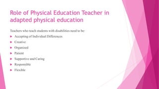 Role of Physical Education Teacher in
adapted physical education
Teachers who teach students with disabilities need to be:
 Accepting of Individual Differences
 Creative
 Organized
 Patient
 Supportive and Caring
 Responsible
 Flexible
 