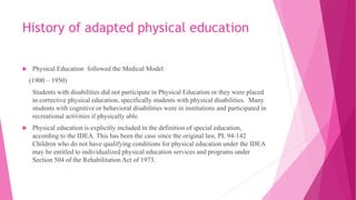 History of adapted physical education
 Physical Education followed the Medical Model
(1900 – 1950)
Students with disabilities did not participate in Physical Education or they were placed
in corrective physical education, specifically students with physical disabilities. Many
students with cognitive or behavioral disabilities were in institutions and participated in
recreational activities if physically able.
 Physical education is explicitly included in the definition of special education,
according to the IDEA. This has been the case since the original law, PL 94-142
Children who do not have qualifying conditions for physical education under the IDEA
may be entitled to individualized physical education services and programs under
Section 504 of the Rehabilitation Act of 1973.
 