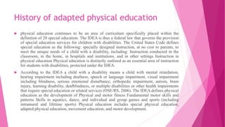 History of adapted physical education
 physical education continues to be an area of curriculum specifically placed within the
definition of 20 special education. The IDEA is thus a federal law that governs the provision
of special education services for children with disabilities. The United States Code defines
special education as the following: specially designed instruction, at no cost to parents, to
meet the unique needs of a child with a disability, including: Instruction conducted in the
classroom, in the home, in hospitals and institutions, and in other settings Instruction in
physical education Physical education is distinctly outlined as an essential area of instruction
for students with disabilities, protected under the IDEA.
 According to the IDEA a child with a disability means a child with mental retardation,
hearing impairment including deafness, speech or language impairment, visual impairment
including blindness, serious emotional disturbance, orthopedic impairment, autism, brain
injury, learning disability, deafblindness, or multiple disabilities or other health impairments
that require special education or related services (OSE/RS, 2006). The IDEA defines physical
education as the development of Physical and motor fitness Fundamental motor skills and
patterns Skills in aquatics, dance, and individual and group games and sports (including
intramural and lifetime sports) Physical education includes special physical education,
adapted physical education, movement education, and motor development.
 