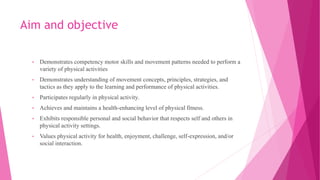 Aim and objective
• Demonstrates competency motor skills and movement patterns needed to perform a
variety of physical activities
• Demonstrates understanding of movement concepts, principles, strategies, and
tactics as they apply to the learning and performance of physical activities.
• Participates regularly in physical activity.
• Achieves and maintains a health-enhancing level of physical fitness.
• Exhibits responsible personal and social behavior that respects self and others in
physical activity settings.
• Values physical activity for health, enjoyment, challenge, self-expression, and/or
social interaction.
 