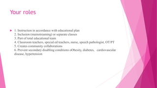 Your roles
 1. Instruction in accordance with educational plan
2. Inclusion (mainstreaming) or separate classes
3. Part of total educational team
4. Classroom teachers, special ed teachers, nurse, speech pathologist, OT/PT
5. Creates community collaborations
6. Prevent secondary disabling conditions oObesity, diabetes, cardiovascular
disease, hypertension
 