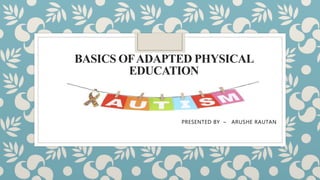 BASICS OFADAPTED PHYSICAL
EDUCATION
AUTISM
PRESENTED BY – ARUSHE RAUTAN
 