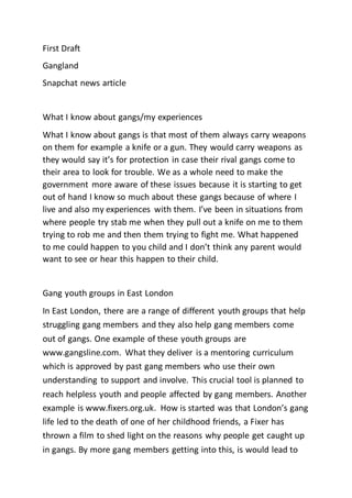 First Draft
Gangland
Snapchat news article
What I know about gangs/my experiences
What I know about gangs is that most of them always carry weapons
on them for example a knife or a gun. They would carry weapons as
they would say it’s for protection in case their rival gangs come to
their area to look for trouble. We as a whole need to make the
government more aware of these issues because it is starting to get
out of hand I know so much about these gangs because of where I
live and also my experiences with them. I’ve been in situations from
where people try stab me when they pull out a knife on me to them
trying to rob me and then them trying to fight me. What happened
to me could happen to you child and I don’t think any parent would
want to see or hear this happen to their child.
Gang youth groups in East London
In East London, there are a range of different youth groups that help
struggling gang members and they also help gang members come
out of gangs. One example of these youth groups are
www.gangsline.com. What they deliver is a mentoring curriculum
which is approved by past gang members who use their own
understanding to support and involve. This crucial tool is planned to
reach helpless youth and people affected by gang members. Another
example is www.fixers.org.uk. How is started was that London’s gang
life led to the death of one of her childhood friends, a Fixer has
thrown a film to shed light on the reasons why people get caught up
in gangs. By more gang members getting into this, is would lead to
 