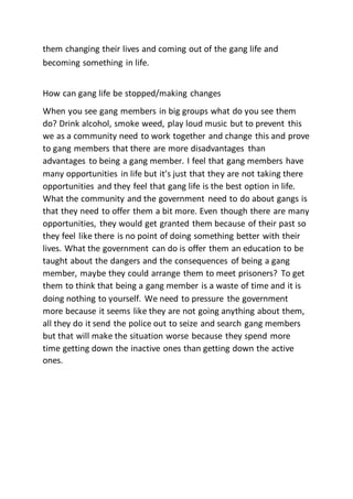 them changing their lives and coming out of the gang life and
becoming something in life.
How can gang life be stopped/making changes
When you see gang members in big groups what do you see them
do? Drink alcohol, smoke weed, play loud music but to prevent this
we as a community need to work together and change this and prove
to gang members that there are more disadvantages than
advantages to being a gang member. I feel that gang members have
many opportunities in life but it’s just that they are not taking there
opportunities and they feel that gang life is the best option in life.
What the community and the government need to do about gangs is
that they need to offer them a bit more. Even though there are many
opportunities, they would get granted them because of their past so
they feel like there is no point of doing something better with their
lives. What the government can do is offer them an education to be
taught about the dangers and the consequences of being a gang
member, maybe they could arrange them to meet prisoners? To get
them to think that being a gang member is a waste of time and it is
doing nothing to yourself. We need to pressure the government
more because it seems like they are not going anything about them,
all they do it send the police out to seize and search gang members
but that will make the situation worse because they spend more
time getting down the inactive ones than getting down the active
ones.
 