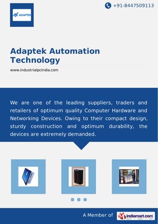 +91-8447509113
A Member of
Adaptek Automation
Technology
www.industrialpcindia.com
We are one of the leading suppliers, traders and
retailers of optimum quality Computer Hardware and
Networking Devices. Owing to their compact design,
sturdy construction and optimum durability, the
devices are extremely demanded.
 