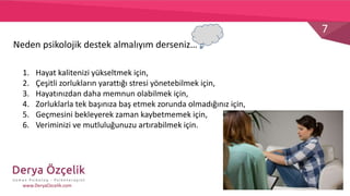 7
www.DeryaOzcelik.com
1. Hayat kalitenizi yükseltmek için,
2. Çeşitli zorlukların yarattığı stresi yönetebilmek için,
3. Hayatınızdan daha memnun olabilmek için,
4. Zorluklarla tek başınıza baş etmek zorunda olmadığınız için,
5. Geçmesini bekleyerek zaman kaybetmemek için,
6. Veriminizi ve mutluluğunuzu artırabilmek için.
Neden psikolojik destek almalıyım derseniz…
 