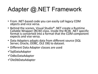 Adapter @.NET Framework
• From .NET-based code you can easily call legacy COM
  objects and vice versa.
• Behind the scenes, Visual Studio® .NET create a Runtime
  Callable Wrapper (RCW) class. Inside the RCW, .NET specific
  format is converted into a format that the COM component
  expects and vise versa.
• Data Adapters adapts data from different source (SQL
  Server, Oracle, ODBC, OLE DB) to dataset.
• Different Data Adapter classes are used
SqlDataAdapter
OdbcDataAdapter
OleDbDataAdapter
 