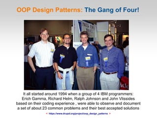 OOP Design Patterns: The Gang of Four!
It all started around 1994 when a group of 4 IBM programmers:
Erich Gamma, Richard Helm, Ralph Johnson and John Vlissides
based on their coding experience , were able to observe and document
a set of about 23 common problems and their best accepted solutions
< https://www.drupal.org/project/oop_design_patterns >
 