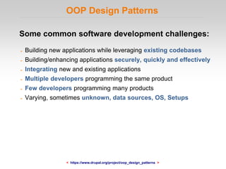 OOP Design Patterns
Some common software development challenges:
➢ Building new applications while leveraging existing codebases
➢ Building/enhancing applications securely, quickly and effectively
➢ Integrating new and existing applications
➢ Multiple developers programming the same product
➢ Few developers programming many products
➢ Varying, sometimes unknown, data sources, OS, Setups
< https://www.drupal.org/project/oop_design_patterns >
 