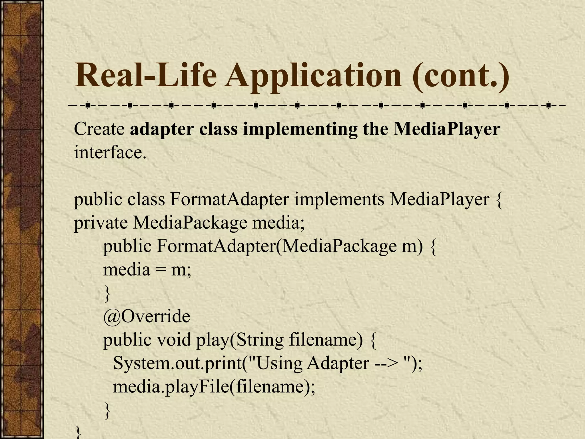 Real-Life Application (cont.)
Create adapter class implementing the MediaPlayer
interface.
public class FormatAdapter implements MediaPlayer {
private MediaPackage media;
public FormatAdapter(MediaPackage m) {
media = m;
}
@Override
public void play(String filename) {
System.out.print("Using Adapter --> ");
media.playFile(filename);
}
 