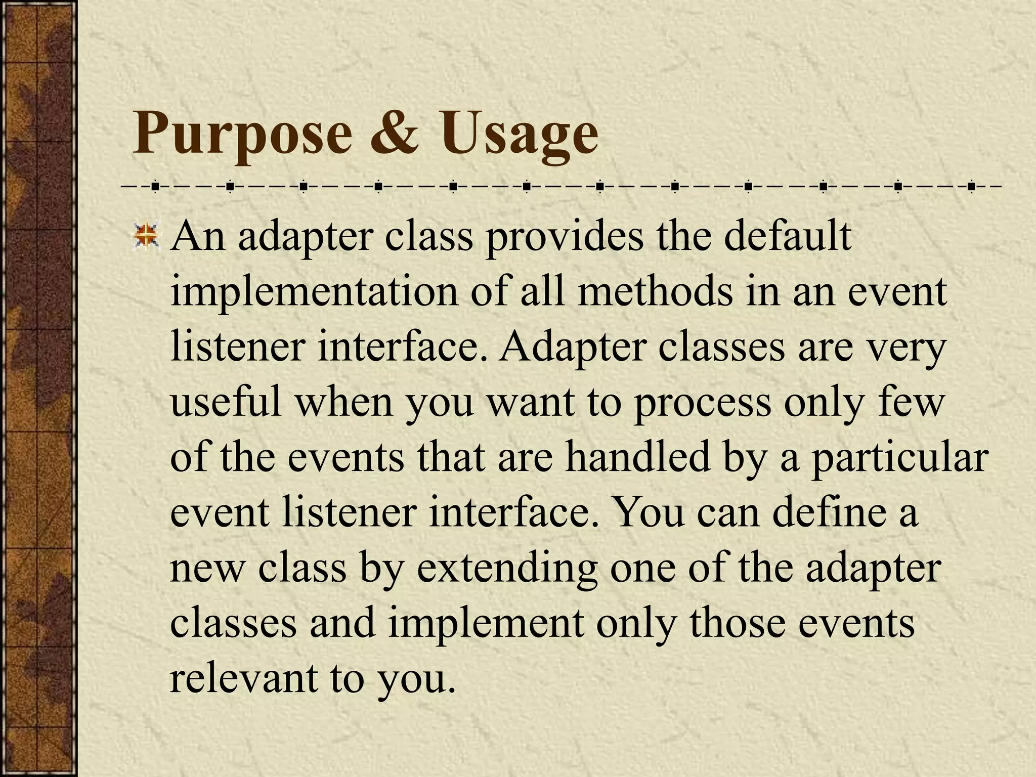 Purpose & Usage
An adapter class provides the default
implementation of all methods in an event
listener interface. Adapter classes are very
useful when you want to process only few
of the events that are handled by a particular
event listener interface. You can define a
new class by extending one of the adapter
classes and implement only those events
relevant to you.
 