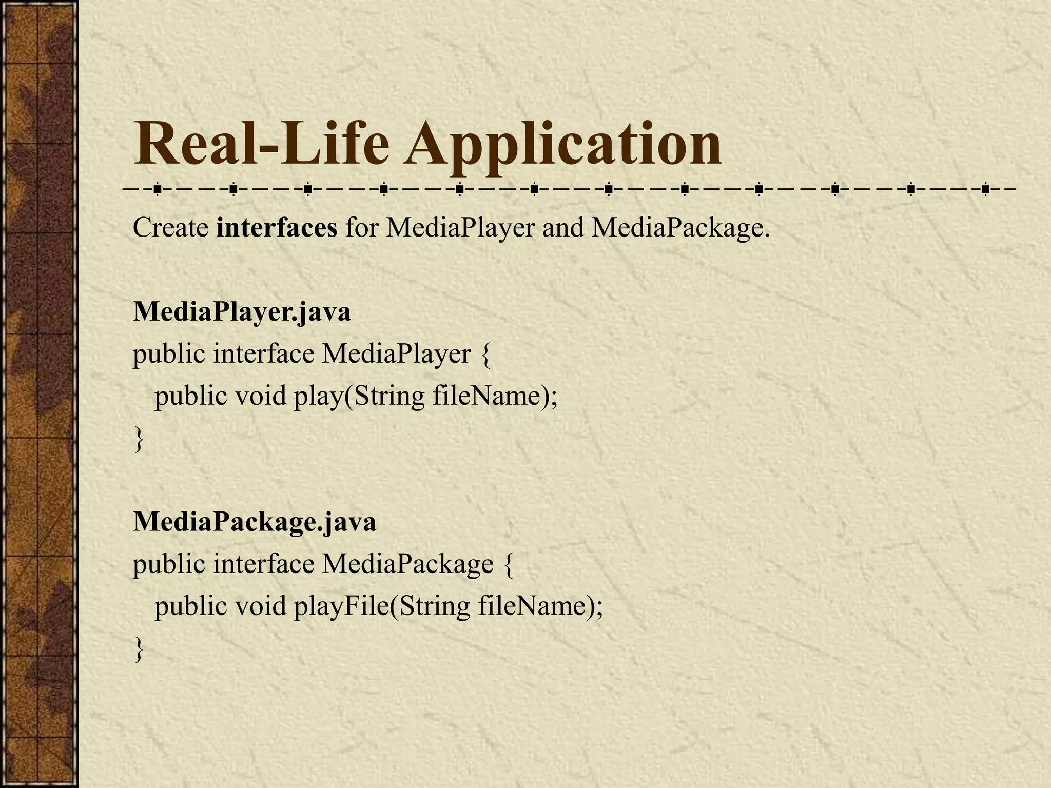 Real-Life Application
Create interfaces for MediaPlayer and MediaPackage.
MediaPlayer.java
public interface MediaPlayer {
public void play(String fileName);
}
MediaPackage.java
public interface MediaPackage {
public void playFile(String fileName);
}
 