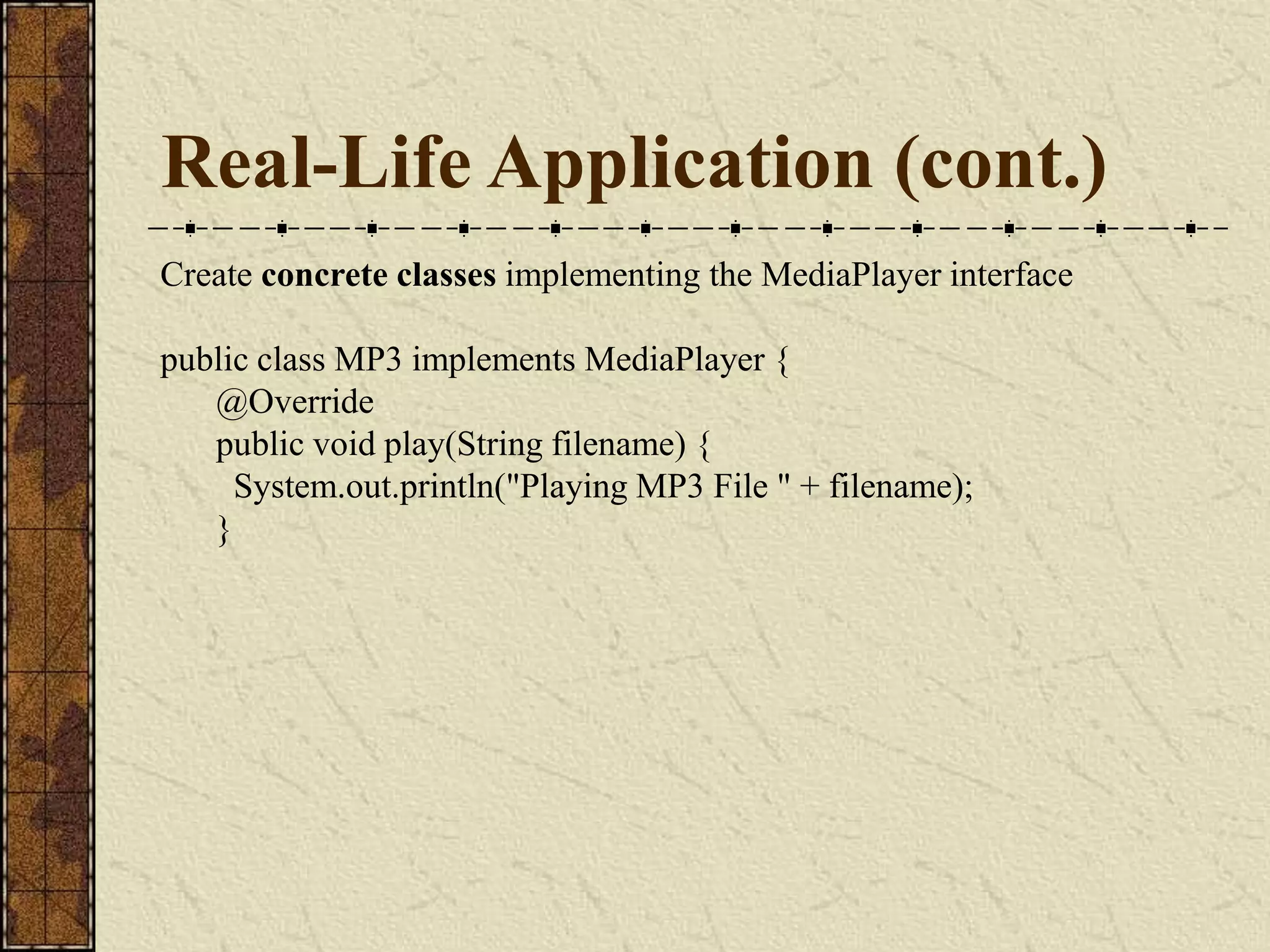 Real-Life Application (cont.)
Create concrete classes implementing the MediaPlayer interface
public class MP3 implements MediaPlayer {
@Override
public void play(String filename) {
System.out.println("Playing MP3 File " + filename);
}
 