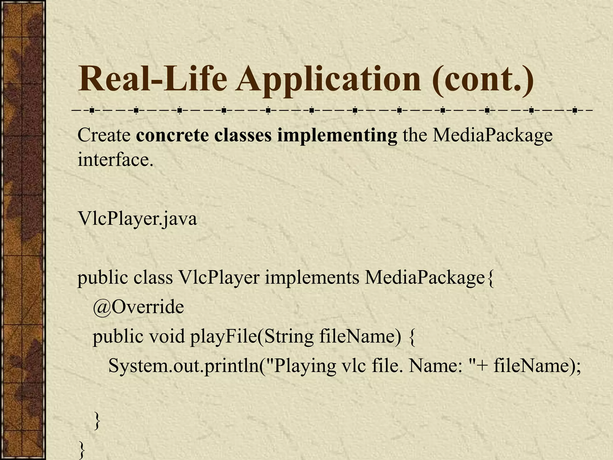 Real-Life Application (cont.)
Create concrete classes implementing the MediaPackage
interface.
VlcPlayer.java
public class VlcPlayer implements MediaPackage{
@Override
public void playFile(String fileName) {
System.out.println("Playing vlc file. Name: "+ fileName);
}
}
 