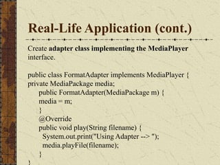 Real-Life Application (cont.)
Create adapter class implementing the MediaPlayer
interface.
public class FormatAdapter implements MediaPlayer {
private MediaPackage media;
public FormatAdapter(MediaPackage m) {
media = m;
}
@Override
public void play(String filename) {
System.out.print("Using Adapter --> ");
media.playFile(filename);
}
 