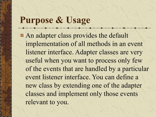 Purpose & Usage
An adapter class provides the default
implementation of all methods in an event
listener interface. Adapter classes are very
useful when you want to process only few
of the events that are handled by a particular
event listener interface. You can define a
new class by extending one of the adapter
classes and implement only those events
relevant to you.
 