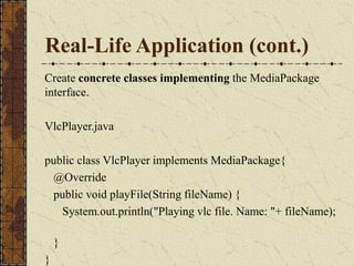 Real-Life Application (cont.)
Create concrete classes implementing the MediaPackage
interface.
VlcPlayer.java
public class VlcPlayer implements MediaPackage{
@Override
public void playFile(String fileName) {
System.out.println("Playing vlc file. Name: "+ fileName);
}
}
 