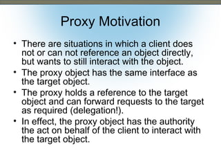 Proxy Motivation
• There are situations in which a client does
not or can not reference an object directly,
but wants to still interact with the object.
• The proxy object has the same interface as
the target object.
• The proxy holds a reference to the target
object and can forward requests to the target
as required (delegation!).
• In effect, the proxy object has the authority
the act on behalf of the client to interact with
the target object.

 