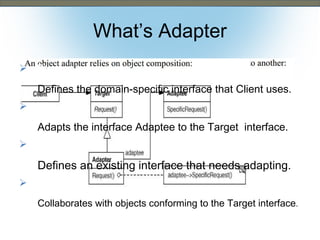 What’s Adapter
Convert the Interface of a class into
Target
another interface clients expect. Client uses.
Defines the domain-specific interface that
• Adapter
 Also Known As Wrapper
•


Adapts the interface Adaptee to the Target interface.


Adaptee
Defines an existing interface that needs adapting.



Client
Collaborates with objects conforming to the Target interface.

 
