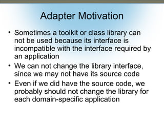 Adapter Motivation
• Sometimes a toolkit or class library can
not be used because its interface is
incompatible with the interface required by
an application
• We can not change the library interface,
since we may not have its source code
• Even if we did have the source code, we
probably should not change the library for
each domain-specific application

 
