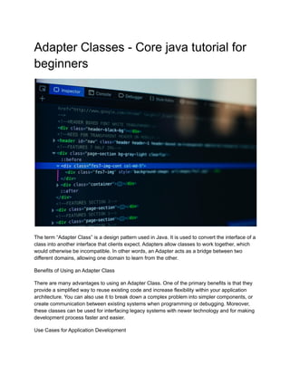 Adapter Classes - Core java tutorial for
beginners
The term “Adapter Class” is a design pattern used in Java. It is used to convert the interface of a
class into another interface that clients expect. Adapters allow classes to work together, which
would otherwise be incompatible. In other words, an Adapter acts as a bridge between two
different domains, allowing one domain to learn from the other.
Benefits of Using an Adapter Class
There are many advantages to using an Adapter Class. One of the primary benefits is that they
provide a simplified way to reuse existing code and increase flexibility within your application
architecture. You can also use it to break down a complex problem into simpler components, or
create communication between existing systems when programming or debugging. Moreover,
these classes can be used for interfacing legacy systems with newer technology and for making
development process faster and easier.
Use Cases for Application Development
 