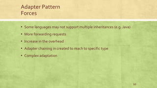 Adapter Pattern
Forces
▪ Some languages may not support multiple inheritances (e.g. Java)
▪ More forwarding requests
▪ Increase in the overhead
▪ Adapter chaining in created to reach to specific type
▪ Complex adaptation
10
 