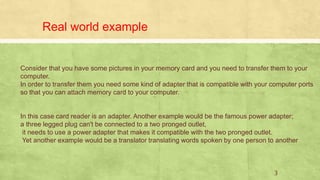 Real world example
Consider that you have some pictures in your memory card and you need to transfer them to your
computer.
In order to transfer them you need some kind of adapter that is compatible with your computer ports
so that you can attach memory card to your computer.
In this case card reader is an adapter. Another example would be the famous power adapter;
a three legged plug can't be connected to a two pronged outlet,
it needs to use a power adapter that makes it compatible with the two pronged outlet.
Yet another example would be a translator translating words spoken by one person to another
3
 