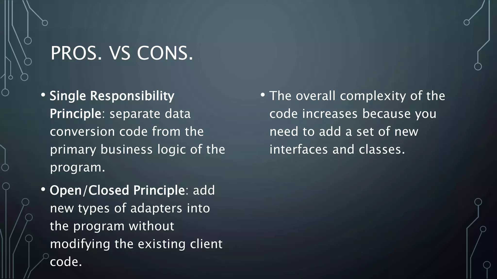 PROS. VS CONS.
• The overall complexity of the
code increases because you
need to add a set of new
interfaces and classes.
• Single Responsibility
Principle: separate data
conversion code from the
primary business logic of the
program.
• Open/Closed Principle: add
new types of adapters into
the program without
modifying the existing client
code.
 