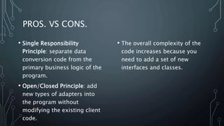 PROS. VS CONS.
• The overall complexity of the
code increases because you
need to add a set of new
interfaces and classes.
• Single Responsibility
Principle: separate data
conversion code from the
primary business logic of the
program.
• Open/Closed Principle: add
new types of adapters into
the program without
modifying the existing client
code.
 