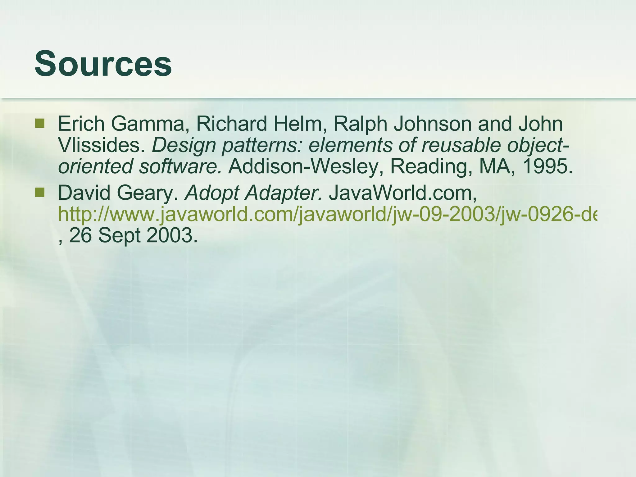 Sources Erich Gamma, Richard Helm, Ralph Johnson and John Vlissides.  Design patterns: elements of reusable object-oriented software.  Addison-Wesley, Reading, MA, 1995. David Geary.  Adopt Adapter.  JavaWorld.com,  http://www.javaworld.com/javaworld/jw-09-2003/jw-0926-designpatterns.html , 26 Sept 2003. 
