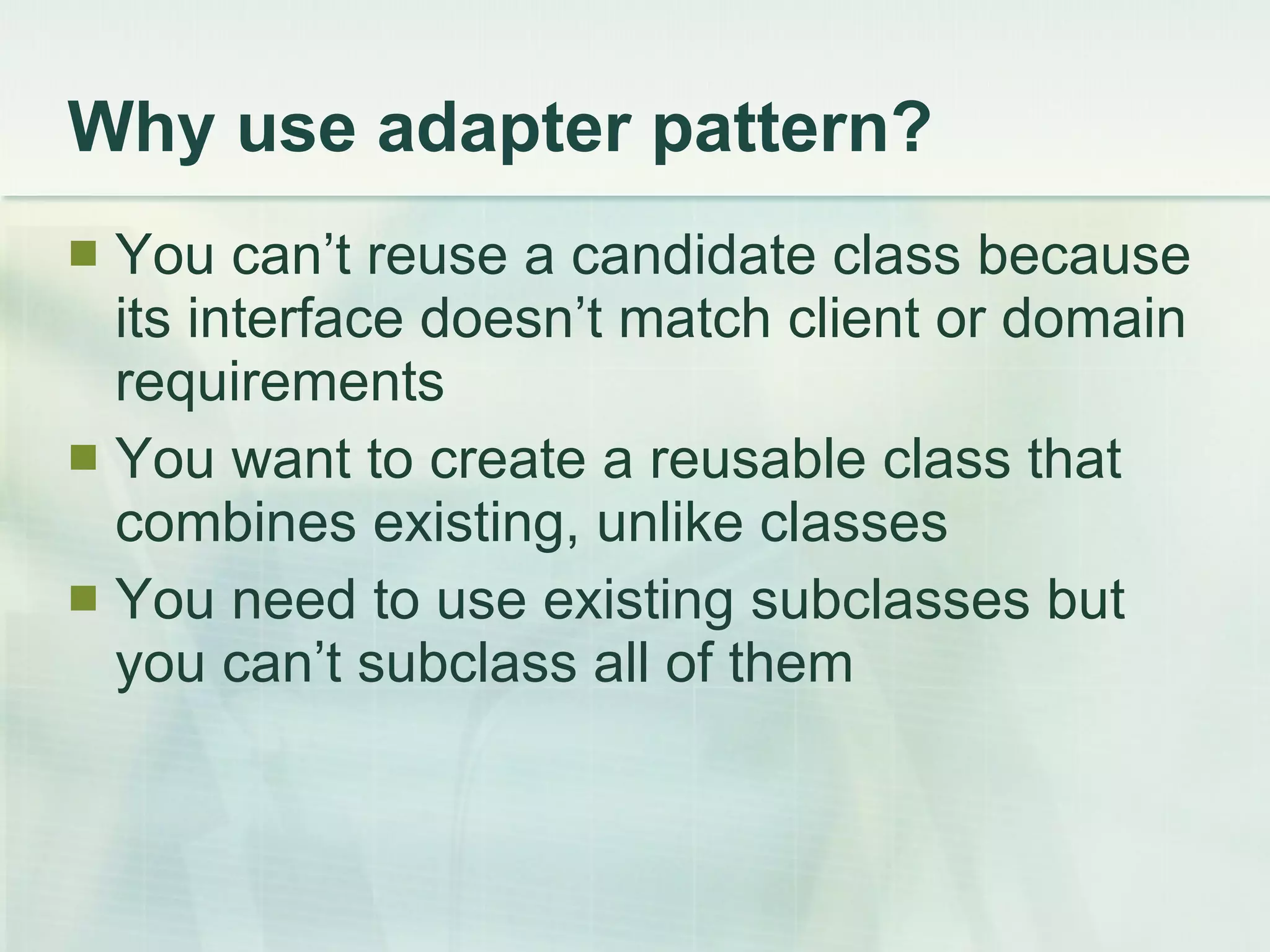 Why use adapter pattern? You can’t reuse a candidate class because its interface doesn’t match client or domain requirements You want to create a reusable class that combines existing, unlike classes You need to use existing subclasses but you can’t subclass all of them 