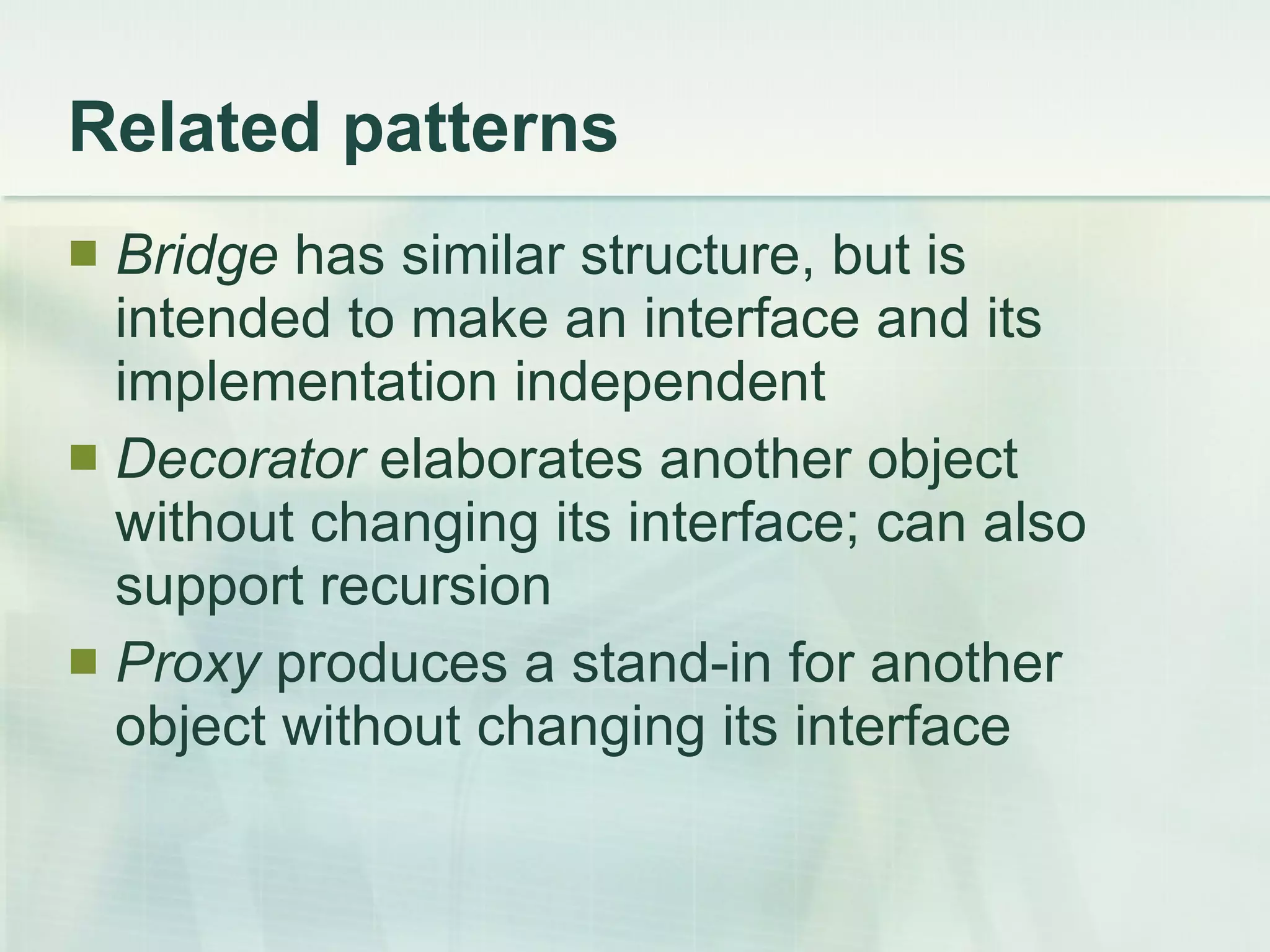 Related patterns Bridge  has similar structure, but is intended to make an interface and its implementation independent Decorator  elaborates another object without changing its interface; can also support recursion Proxy  produces a stand-in for another object without changing its interface 