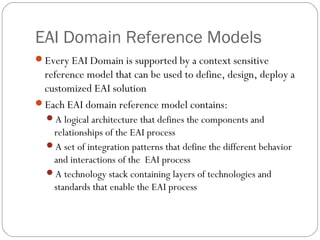EAI Domain Reference Models
Every EAI Domain is supported by a context sensitive
reference model that can be used to define, design, deploy a
customized EAI solution
Each EAI domain reference model contains:
A logical architecture that defines the components and
relationships of the EAI process
A set of integration patterns that define the different behavior
and interactions of the EAI process
A technology stack containing layers of technologies and
standards that enable the EAI process
 