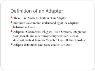 Definition of an Adapter
There is no Single Definition of an Adapter
But there is a common understanding of the adapters
behavior and role
Adapters, Connectors, Plug-ins, Web Services, Integration
Components and other proprietary terms are used in
different context to mean “Adapter Type Of Functionality”
Adapter definitions tend to be context sensitive
 