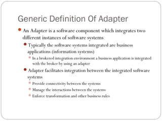 Generic Definition Of Adapter
An Adapter is a software component which integrates two
different instances of software systems
Typically the software systems integrated are business
applications (information systems)
In a brokered integration environment a business application is integrated
with the broker by using an adapter
Adapter facilitates integration between the integrated software
systems
Provide connectivity between the systems
Manage the interactions between the systems
Enforce transformation and other business rules
 