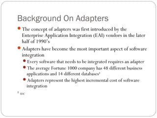 Background On Adapters
The concept of adapters was first introduced by the
Enterprise Application Integration (EAI) vendors in the later
half of 1990’s
Adapters have become the most important aspect of software
integration
Every software that needs to be integrated requires an adapter
The average Fortune 1000 company has 48 different business
applications and 14 different databases¹
Adapters represent the highest incremental cost of software
integration
¹ IDC
 