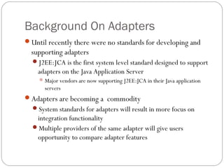 Background On Adapters
Until recently there were no standards for developing and
supporting adapters
J2EE:JCA is the first system level standard designed to support
adapters on the Java Application Server
Major vendors are now supporting J2EE:JCA in their Java application
servers
Adapters are becoming a commodity
System standards for adapters will result in more focus on
integration functionality
Multiple providers of the same adapter will give users
opportunity to compare adapter features
 