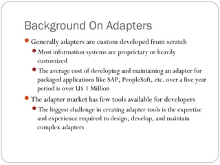 Background On Adapters
Generally adapters are custom developed from scratch
Most information systems are proprietary or heavily
customized
The average cost of developing and maintaining an adapter for
packaged applications like SAP, PeopleSoft, etc. over a five year
period is over U$ 1 Million
The adapter market has few tools available for developers
The biggest challenge in creating adapter tools is the expertise
and experience required to design, develop, and maintain
complex adapters
 