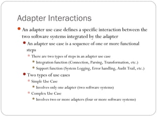 Adapter Interactions
An adapter use case defines a specific interaction between the
two software systems integrated by the adapter
An adapter use case is a sequence of one or more functional
steps
There are two types of steps in an adapter use case
Integration function (Connection, Parsing, Transformation, etc.)
Support function (System Logging, Error handling, Audit Trail, etc.)
Two types of use cases
Simple Use Case
Involves only one adapter (two software systems)
Complex Use Case
Involves two or more adapters (four or more software systems)
 