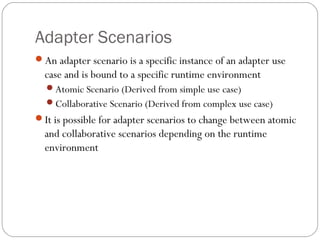 Adapter Scenarios
An adapter scenario is a specific instance of an adapter use
case and is bound to a specific runtime environment
Atomic Scenario (Derived from simple use case)
Collaborative Scenario (Derived from complex use case)
It is possible for adapter scenarios to change between atomic
and collaborative scenarios depending on the runtime
environment
 