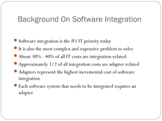 Background On Software Integration
Software integration is the #1 IT priority today
It is also the most complex and expensive problem to solve
About 30% - 40% of all IT costs are integration-related
Approximately 1/2 of all integration costs are adapter-related
Adapters represent the highest incremental cost of software
integration
Each software system that needs to be integrated requires an
adapter
 