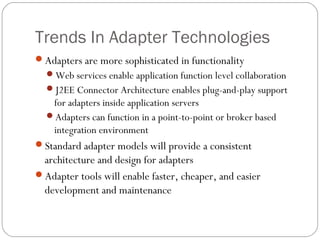 Trends In Adapter Technologies
Adapters are more sophisticated in functionality
Web services enable application function level collaboration
J2EE Connector Architecture enables plug-and-play support
for adapters inside application servers
Adapters can function in a point-to-point or broker based
integration environment
Standard adapter models will provide a consistent
architecture and design for adapters
Adapter tools will enable faster, cheaper, and easier
development and maintenance
 
