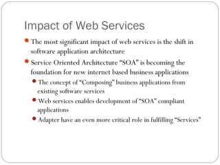 Impact of Web Services
The most significant impact of web services is the shift in
software application architecture
Service Oriented Architecture “SOA” is becoming the
foundation for new internet based business applications
The concept of “Composing” business applications from
existing software services
Web services enables development of “SOA” compliant
applications
Adapter have an even more critical role in fulfilling “Services”
 
