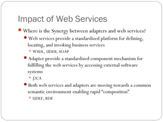 Impact of Web Services
Where is the Synergy between adapters and web services?
Web services provide a standardized platform for defining,
locating, and invoking business services
WSDL, UDDI, SOAP
Adapter provide a standardized component mechanism for
fulfilling the web services by accessing external software
systems
J2CA
Both web services and adapters are moving towards a common
semantic environment enabling rapid “composition”
UDEF, RDF
 